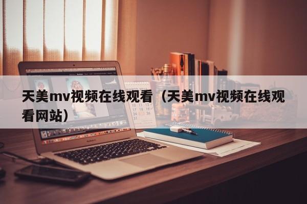 天美mv视频在线观看（天美mv视频在线观看网站）