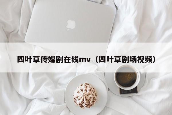 四叶草传媒剧在线mv（四叶草剧场视频）