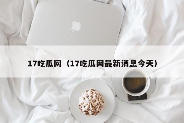 17吃瓜网（17吃瓜网最新消息今天）